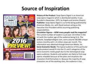 Source of Inspiration
History of the Product: Soap Opera Digest is an American
soap opera magazine which is distributed weekly. It was
founded in November, 1975, by Angela and Jerome Shapiro.
Publisher: Soap Opera Digest is currently being published by
American Media ,Inc. with David Jackson acting as the
Executive Vice President whilst assuming publishing
responsibilities.
Circulation Figures – HOW many people read the magazine?
The current number of readers is just over 2.8 million in the
U.S with the median age of the audience being 51.6. The
website, SoapOperaDigest.com, earns around 336,000 unique
visitors monthly with 1.4 million views per month. This
information was obtained through American Media, Inc.
Socio-Economic Needs: The typical audience of this particular
media product would fit into the C1 and E categories of the
socio-economic needs graph due to the stereotypical soap
opera audience. Students and workers are likely to find soap
operas relatable because of the plots and situations the
characters find themselves in. Because the majority of soap
characters are of the working class, the audience is too.
 