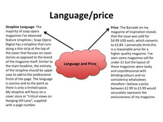 Language/price
Language and Price
Strapline Language: The
majority of soap opera
magazines I’ve observed
feature straplines ; Soap Opera
Digest has a strapline that runs
along a thin strip at the top of
the cover that focuses on cover
stories as opposed to the brand
of the magazine itself. Similar to
the main headline, the entirety
of the strapline should be upper
case to add to the professional
finish of the page. The language
is concise and to the point as
there is only a limited space.
My strapline will focus on a
cover story or “critical views on
Hanging Hill Lane”, supplied
with a page number.
Price: The Barcode on my
magazine of inspiration reveals
that the issue was sold for
$4.99 USD each, which converts
to £3.84. I personally think this
is a reasonable price for a
higher quality magazine. I’ve
seen some magazines sell for
under £1 but the layout of
these magazines were tacky
and unprofessional with
blinding colours and no
consistency whatsoever,
therefore I believe a price
between £2.99 to £3.99 would
accurately represent the
exclusiveness of my magazine.
 
