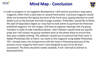 Mind Map - Conclusion
In order to progress in my magazine development, I will need to purchase a soap opera
magazine, either from a local store or second hand online. A primary magazine would
allow me to examine the typical structure of the front cover, paying attention to small
details such as the barcode and links to page numbers. Preferably I would like to follow
the style of Soap Opera Digest so I may have to look online to purchase the American
published magazine. For the images I will have to organize meetings with my group
members in order to take individual photos. I don’t believe I would need any specific
props but I will contact my group members prior to the photo shoot to ensure that
they wear suitable clothing. The software I would use to construct the front cover is
Adobe Photoshop CS6; at home I can work on the magazine using Adobe Photoshop
CS5. I already have a lot of experience with the tools in Photoshop because of the
previous music magazine front cover I have designed as part of my AS level
coursework. The fonts should be readily available, if not I will look to DaFont to
download them.
 