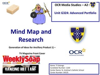 OCR Media Studies – A2 Level
Unit G324: Advanced Portfolio
Mind Map and
Research
Name: TJ Salango
Candidate Number: 1220
Center Name: St. Andrew’s Catholic School
Center Number: 64135
Generation of Ideas for Ancillary Product 1) –
TV Magazine Front Cover
 