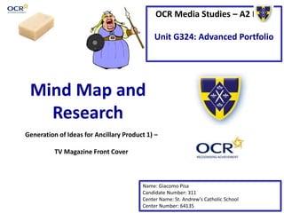 OCR Media Studies – A2 Level
Unit G324: Advanced Portfolio
Mind Map and
Research
Name: Giacomo Pisa
Candidate Number: 311
Center Name: St. Andrew’s Catholic School
Center Number: 64135
Generation of Ideas for Ancillary Product 1) –
TV Magazine Front Cover
 
