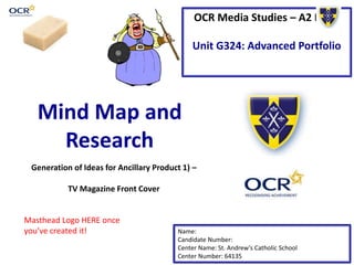 OCR Media Studies – A2 Level
Unit G324: Advanced Portfolio
Mind Map and
Research
Name:
Candidate Number:
Center Name: St. Andrew’s Catholic School
Center Number: 64135
Generation of Ideas for Ancillary Product 1) –
TV Magazine Front Cover
Masthead Logo HERE once
you’ve created it!
 