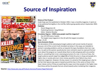 Source of Inspiration
History of the Product
Inside Soap was first published in October 1992, it was a monthly magazine. It went on
to be published fortnightly in the mid 90s, before going weekly early in September 2003.
Publisher
• Hearst Magazines UK
• Publishing Director: Greg Witham
Editor: Stephen Murphy
Circulation Figures – HOW many people read the magazine?
• Has 247,699 every 2 weeks
• The largest soap magazine in the UK with the largest circulation
Price – £1.65
Socio-Economic Needs
The denotation of the stereotypical target audience will consist mainly of women
because a lot of the current multi stranded narratives in the soaps are relatable to
women’s everyday problems and les so towards the type of problems that men may
face. As well as this women would also be more inclined to want to read and find out
more about the program as it would allow them to talk and gossip with one another
about it, something that is not a stereotypical action of a man. In terms of class, the
target audience would range from class C-D as firstly the price is cheap and people of a
higher class in society who earn more money would be more likely to buy more
expensive magazines. However, the key reason it is aimed at this target group is due to
the fact that typical soap opera is based around the lives in the same as those in the
lower classes and so if they are watching the soaps more than people in the higher class
then these will be the people that are aimed towards when marketing their magazine.
Source: http://www.abc.org.uk/Products-Services/Product-Page/?tid=2137
 