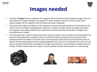 Images needed
• The type of images that are needed for the magazine will be varied form puff promotion images such as an
apple logo form images of people from popular T.V soaps. However I will also need to include some
original images into my magazine which will allow me to get a top grade.
• The reason that images are effective in the magazine is because they will provide visual stimulation to the
reader. The use of images including famous soap stars is useful as it helps create star appeal and makes
the magazine more approachable for the reader due to the fact that they will be able to recognise the
actors/actresses included.
• The shot types that I need to include will be close ups and medium shots as i believe that they capture the
element of the body that is needed in order to connote the feeling sand portray the emotions of the
selected storylines included on the front cover. Facial expressions and costume will also be key to this asi
believe that they help represent what is being displayed in the cover line. For example if the cover line was
about a murder that had been committed, the image could not be of a man wearing a comedy t-shirt and
smiling. Therefore where taken the images I need to carefully consider what storyline it is representing.
 