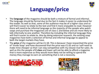 Language/price
• The language of the magazine should be both a mixture of formal and informal.
The language should be formal due to the fact it makes it easier to understand for
the reader. As well as that, some of the audience may be of a higher class and so
will find it easier to relate to the text and find it more enjoyable to read. However
there will need to be informal language as the majority of the people who watch
soaps and purchase the magazines are of class C and below and are more likely to
talk informally to one another. Therefore by including the informal language they
will find it easier to relate to. Also by doing extensive research, the existing soap
magazines have both a selection of formal and informal language to appeal to
both the target markets they have.
• The price of the magazine will be £1.50. This is because I have researched the price
of ‘Inside Soap’ and have discovered that the price was £1.65 and so I will need to
make mine cheaper so that I can stay competitive with my closest rival for sales. As
well as this the people of C class and lower will not be able to afford a magazine
that is more expensive as they would more likely not be willing to spend the
money they manage to earn on something that is not a necessity.
 
