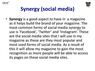 Synergy (social media)
• Synergy is a good aspect to have in a magazine
as it helps build the brand of your magazine. The
most common forms of social media synergy to
use is ‘Facebook’, ‘Twitter’ and ‘Instagram’. These
are the social media sites that I will use in my
magazine as these are they most popular and
most used forms of social media. As a result of
this it will allow my magazine to gain the most
recognition as more people will be able to access
its pages on these social media sites.
 