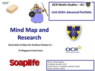 OCR Media Studies – A2 Level
Unit G324: Advanced Portfolio
Mind Map and
Research
Name: Emily Vaughan
Candidate Number: 3147
Center Name: St. Andrew’s Catholic School
Center Number: 64135
Generation of Ideas for Ancillary Product 1) –
TV Magazine Front Cover
 