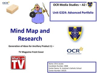 OCR Media Studies – A2 Level 
Unit G324: Advanced Portfolio 
Mind Map and 
Research 
Generation of Ideas for Ancillary Product 1) – 
Name: Chris Jacobs 
Candidate Number: 4068 
Center Name: St. Andrew’s Catholic School 
Center Number: 64135 
TV Magazine Front Cover 
 