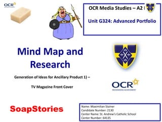 OCR Media Studies – A2 Level
Unit G324: Advanced Portfolio
Mind Map and
Research
Name: Maximilian Stainer
Candidate Number: 2130
Center Name: St. Andrew’s Catholic School
Center Number: 64135
Generation of Ideas for Ancillary Product 1) –
TV Magazine Front Cover
SoapStories
 