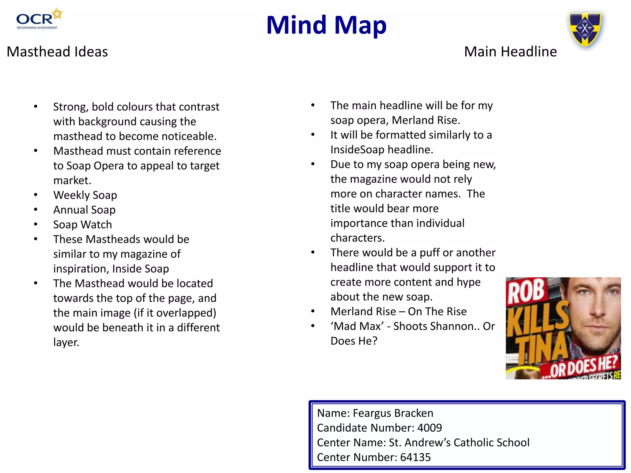 Mind Map
Name: Feargus Bracken
Candidate Number: 4009
Center Name: St. Andrew’s Catholic School
Center Number: 64135
Masthead Ideas
• Strong, bold colours that contrast
with background causing the
masthead to become noticeable.
• Masthead must contain reference
to Soap Opera to appeal to target
market.
• Weekly Soap
• Annual Soap
• Soap Watch
• These Mastheads would be
similar to my magazine of
inspiration, Inside Soap
• The Masthead would be located
towards the top of the page, and
the main image (if it overlapped)
would be beneath it in a different
layer.
• The main headline will be for my
soap opera, Merland Rise.
• It will be formatted similarly to a
InsideSoap headline.
Main Headline
• Due to my soap opera being new,
the magazine would not rely
more on character names. The
title would bear more
importance than individual
characters.
• There would be a puff or another
headline that would support it to
create more content and hype
about the new soap.
• Merland Rise – On The Rise
• ‘Mad Max’ - Shoots Shannon.. Or
Does He?
 
