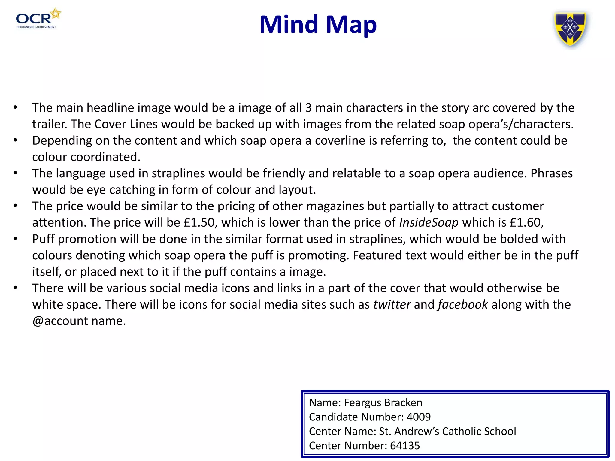 Mind Map
Name: Feargus Bracken
Candidate Number: 4009
Center Name: St. Andrew’s Catholic School
Center Number: 64135
• The main headline image would be a image of all 3 main characters in the story arc covered by the
trailer. The Cover Lines would be backed up with images from the related soap opera’s/characters.
• Depending on the content and which soap opera a coverline is referring to, the content could be
colour coordinated.
• The language used in straplines would be friendly and relatable to a soap opera audience. Phrases
would be eye catching in form of colour and layout.
• The price would be similar to the pricing of other magazines but partially to attract customer
attention. The price will be £1.50, which is lower than the price of InsideSoap which is £1.60,
• Puff promotion will be done in the similar format used in straplines, which would be bolded with
colours denoting which soap opera the puff is promoting. Featured text would either be in the puff
itself, or placed next to it if the puff contains a image.
• There will be various social media icons and links in a part of the cover that would otherwise be
white space. There will be icons for social media sites such as twitter and facebook along with the
@account name.
 