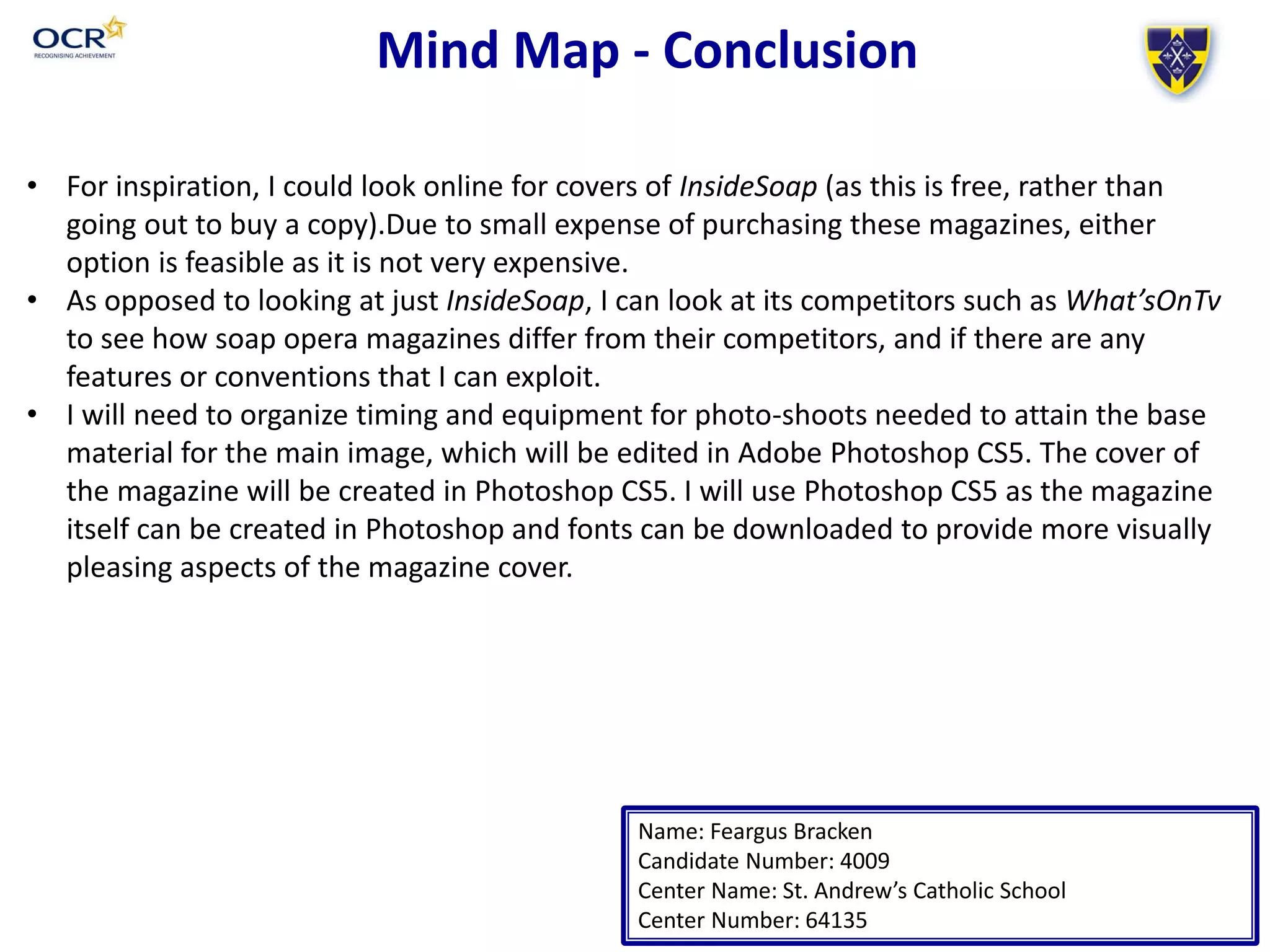Mind Map - Conclusion
Name: Feargus Bracken
Candidate Number: 4009
Center Name: St. Andrew’s Catholic School
Center Number: 64135
• For inspiration, I could look online for covers of InsideSoap (as this is free, rather than
going out to buy a copy).Due to small expense of purchasing these magazines, either
option is feasible as it is not very expensive.
• As opposed to looking at just InsideSoap, I can look at its competitors such as What’sOnTv
to see how soap opera magazines differ from their competitors, and if there are any
features or conventions that I can exploit.
• I will need to organize timing and equipment for photo-shoots needed to attain the base
material for the main image, which will be edited in Adobe Photoshop CS5. The cover of
the magazine will be created in Photoshop CS5. I will use Photoshop CS5 as the magazine
itself can be created in Photoshop and fonts can be downloaded to provide more visually
pleasing aspects of the magazine cover.
 
