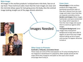 Images Needed
Main Image:
All images in the ancillary products I analysed were mid shots, face on at
eye level. These technical codes mean that the main images are clear and
the mid shot allows space for text going across the body, Also the centred
image looking straight out of the page attracts attention.
Cover Lines:
Around edges: In the ancillary
products the images were
positioned around the sides so
they don’t distract from the main
image and make it clear that they
are separate secondary stories.
Borders and shapes: Many images
had borders and were constrained
by a shape which separates it
from the main image and caused
them to stand out against other
images.
Transparent Background: Some
images had a transparent
background so they were able to
appear on top of the main image
without taking up lots of space
and causing it to appear attractive
to look at.
Other Soaps to Promote:
EastEnders, Hollyoaks, Coronation Street:
These soaps are some of the most popular on TV so by including them in
my magazine it would boost it’s popularity. Other people would see the
soaps which they recognise and watch on the cover and it would
encourage them to buy it.
 