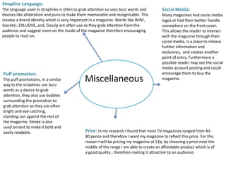 Miscellaneous
Strapline Language:
The language used in straplines is often to grab attention so uses buzz words and
devices like alliteration and puns to make them memorable and recognisable. This
creates a brand identity which is very important in a magazine. Words like WIN!,
Secrets!, EXLUSIVE, and, Gossip are often use as they grab attention from the
audience and suggest more on the inside of the magazine therefore encouraging
people to read on.
Social Media:
Many magazines had social media
logos or had their twitter handle
somewhere on the front cover.
This allows the reader to interact
with the magazine through their
social media, is a place to release
further information and
exclusives, and creates another
point of entry. Furthermore a
possible reader may see the social
media account posting and could
encourage them to buy the
magazine.
Price: In my research I found that most TV magazines ranged from 40-
80 pence and therefore I want my magazine to reflect this price. For this
reason I will be pricing my magazine at 52p, by choosing a price near the
middle of the range I am able to create an affordable product which is of
a good quality , therefore making it attractive to an audience.
Puff promotion:
The puff promotions, in a similar
way to the straplines use buzz
words as a device to grab
attention, they also use bubbles
surrounding the promotion to
grab attention as they are often
bright and eye catching,
standing out against the rest of
the magazine. Stroke is also
used on text to make it bold and
easily readable.
 