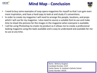 Mind Map - Conclusion
Name: Bethany Vaughan
Candidate Number: 4137
Center Name: St. Andrew’s Catholic School
Center Number: 64135
• I need to buy some examples of soap opera magazines for myself so that I can gain even
more inspiration, and have a hard copy to look at and study it’s conventions.
• In order to create my magazine I will need to arrange the people, locations, and props
which I will use for my magazine. I also need to source a suitable font to use and make
time to shoot the pictures for the images in the magazine when everyone is available.
• I will be using Photoshop to create my product as it allows me to create a professional
looking magazine using the tools available and is easy to understand and available for me
to use at any time.
 