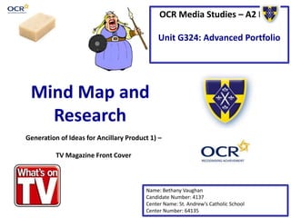 OCR Media Studies – A2 Level
Unit G324: Advanced Portfolio
Mind Map and
Research
Name: Bethany Vaughan
Candidate Number: 4137
Center Name: St. Andrew’s Catholic School
Center Number: 64135
Generation of Ideas for Ancillary Product 1) –
TV Magazine Front Cover
 