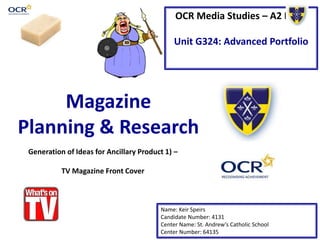 OCR Media Studies – A2 Level 
Unit G324: Advanced Portfolio 
Magazine 
Planning & Research 
Generation of Ideas for Ancillary Product 1) – 
Name: Keir Speirs 
Candidate Number: 4131 
Center Name: St. Andrew’s Catholic School 
Center Number: 64135 
TV Magazine Front Cover 
 