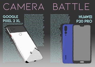 camera BattleThe Huawei P20 Pro is the latest release from the
Chinese company Huawei, in the European and
American markets Huawei isn't as well known as the
major brands such as Apple, Samsung and Google,
but in the Asian market they are one of the biggest
market holders. In total in the global market they own
almost a third of the global market next to Apple and
Samsung. The main selling part of the P20 Pro is the
Triple Rear Cameras that are powered by AI to get
the best image possible. The 3
cameras consist of a 40MP
Camera, a 20MP black and
white camera and an 8MP
5x Telephoto lens. The
impressive triple camera
setup also means that you
can record 960fps slow-mo
at 720p. The P20 Pro comes
with 128GB of storage as the
only option available with
non-expandable storage.
The P20 Pro is powered by a
4,000 mAh battery that is big
enough to last the entire day
and the performance should
only get better throughout
the time that you use the
phone as the AI Kirin 970 chip
will learn when you need the
most performance and when
and when you don't need as
much performance so that it
can save on battery life. The
phone also comes with 6GB
of RAM which means that day
to day you shouldn't run into
any slow downs. The P20 Pro
also features a 6.1" AMOLED
screen that features an edge
to edge design which means
that to achieve that edge to
edge design the take a notch
out of the screen so that
there is enough room to fit
the front facing 24MP camera
and the front speaker grill.
Google
pixel 2 xl
Huawei
p20 pro
The Pixel 2 XL is Google's return to the smart-
phone market in 2017, the Pixel 2 and Pixel 2
XL. These two phones put the smart into smart-
phone as the way that they interact with all of
the other Google products was a lot smarter
than how the products interacted with non-pur-
pose built devices. The Pixel 2 devices have
only the necessities for the phone, the phone
uses stock android software to keep the expe-
rience smooth and fast, also with the product
being from Google themselves they make sure
that the phone runs the newest and simplest
version of the software. And behind the
best camera at time of release wasn't
what other manufacturers were doing
such as adding a secondary camera,
Google stuck with a singular cam-
era and instead of using 2 cameras
they used the best software on
the market that they created
themselves and used ma-
chine learning so that the
camera can do the best
job for the bokeh effect
with only a single
camera whilst the
other phones use
2.
The Pixel 2 uses the standard Pixel design of the single
uni-body design with the glass window at the top of
the phone
where
the
camera
is, this
can give
a nice
contrast
on some of
the colours of
the phone such
as the Just Black
colour where the
main body is a matte
soft touch black but
the top glass is very
glossy so the colours even
though being the same
contrast each other. Google
also did some more interesting
colour combinations such as the
Black and White that was quickly
named Panda by the Internet and
tech YouTubers, the "Panda" colour
is a glossy white with a black glass
window at the top of the phone with a
Orange power button which stands out
against the otherwise monotone colour
scheme. The colours behind the Pixel 2 also
take a dig at the other big phone manufac-
turers such as Samsung and Apple and their
naming schemes for the colours such as Apple's
black, called Space Grey or Samsung's black called
Midnight Black. They make this dig by making their
colour scheme as simple as possible by calling it Just
Black.
 