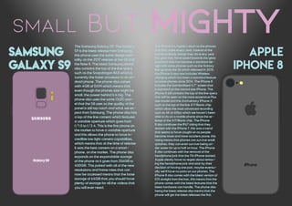 small but mighty
samsung
galaxy s9
APPLE
IPHONE 8
The iPhone 8 is Apple's return to the phones
that they make every year, instead of the
normal unibody design they do every year
this year they have opted towards the glass
sandwich that has become a standard de-
sign with some phones such as the Galaxy
line up since the S6 which released in 2015,
the iPhone 8 also now includes Wireless
charging which has been a standard feature
on some phones since 2014. The iPhone 8
includes the standardised 4.7" screen that
is standard on the normal size iPhone. The
iPhone 8 still contains the top of the line specs
that will be seen on the more expensive Plus
size model and the Anniversary iPhone X
such as the top of the line A11 Bionic chip
which allow the most advanced recording
such as 4K at 60fps which we haven't been
able to do on a mobile phone since the re-
lease of the A11 Bionic chip. The iPhone
8 also continues the IP67 rating that they
started with the iPhone 7, this was a trend
that seems to have caught on as people
become more and more accident prone, this
rating means that phones can survive small
splashes, they can even survive being un-
der water for up to half an hour. The iPhone
8 also continues with the removal of the
headphone jack that the 7th iPhone started,
Apple clearly have no regret about remov-
ing the headphone jack and stick by their
decision of having one port, maybe eventu-
ally we'll have no ports on our phones. The
iPhone 8 also comes with the latest version of
IOS straight from the box, this means that the
phone comes with the latest features that the
latest hardware can handle. The phone also
being the latest release also means that the
phone will get the latest releases the first.
The Samsung Galaxy S9: The Galaxy
S9 is the latest release from Samsung,
this phone uses the same design men-
tality as the 2017 release of the S8 and
the Note 8. The latest Samsung phone
also contains the top of the line specs
such as the Snapdragon 845 which is
currently the faster processor in an an-
droid phone. The phone also comes
with 4GB of RAM which means that
even though the phones size might be
small, the power behind it is big. The
phone also uses the same OLED pan-
el that the S8 uses so the quality of the
panel is still top notch and what we ex-
pect from Samsung. The phone also has
a top of the line camera which features
a variable aperture which goes from
f/1.5 to f/2.4. This is the first phone on
the market to have a variable aperture
and this allows the phone to have in-
credible low light camera capabilities,
which means that at the time of release
it was the best camera on a smart-
phone, on the market. The phone also
expands on the expandable storage
of the phone as it goes from 256GB to
400GB. This paired with all of the new
resolutions and frame rates that can
now be accessed means that the base
storage of 64GB that you should have
plenty of storage for all the videos that
you will ever need.
 