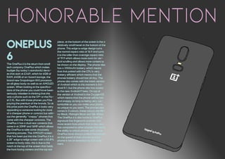 Honorable mention
oneplus
6The OnePlus 6 is the return from small
tech company OnePlus which makes
budget (by today's standards) devic-
es that start at £469, which for 6GB of
RAM, 64GB of on-board storage, the
brand new Snapdragon 845 processor,
an all glass body as well as an AMOLED
screen. When looking at the specifica-
tions of the phone you could have been
seriously mistaken in thinking that this
was a phone such as the S9+ or the Pix-
el 2 XL. But with those phones you'll be
paying the premium of the brands. So at
this price point the OnePlus 6 looks very
appealing to someone looking for more
of a cheaper phone or contract but with-
out the generally "crappy" phones that
come with the cheaper contracts. The
OnePlus 6 has a dual rear cameras that
come in at 20MP and 16MP which allows
the OnePlus to take some absolutely
stunning pictures. The AMOLED screen
that has been put into the OnePlus 6 is a
6.28" edge to edge screen with a 83.8%
screen to body ratio, this is due to the
notch at the top of the screen that holds
the front facing camera and the top ear
piece, at the bottom of the screen is the a
relatively small bezel at the bottom of the
phone. This edge to edge design turns
the normal aspect ratio of 16:9 and turns
it to the taller than average aspect ratio
of 19:9 which allows more room for ver-
tical scrolling and allows more content to
be shown on the display. The phone also
has a 3300mAh battery which means
that that paired with the CPU is very
battery efficient which means that the
phones battery should last all day. The
phone also comes with the latest version
of Android which at this moment is An-
droid 8.1, but the phone also has access
to the new Android P beta. On top of
the version of Android is the OxygenOS
which means that the phone will be fast
and snappy as long as being very cus-
tomizable so you can make your phone
as unique as you want. The phones also
comes in 3 colours, these colours are Mir-
ror Black, Midnight Black and Silk White.
The OnePlus 6 is also home to OnePlus'
signature fast fingerprint scanner and
more recent face unlock that is also very
fast compared to other phones that have
the ability to unlock phones with a face.
OnePlus have always prided themselves
on the speed of their phones and this
phone is not an exception to that state-
ment.
 