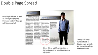 Double Page Spread
Move this to a different section in
the text as well as possibly changing
the quote
Change the page
number to 16 as
double page spreads
are conventionally on
an even number
Rearrange the text as well
as adding more to the
interview so that the page
will look more full
 