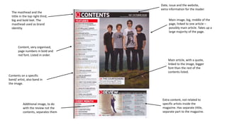 Main image, big, middle of the 
page, linked to one article – 
possibly main article. Takes up a 
large majority of the page. 
The masthead and the 
tittle in the top right third, 
big and bold text. The 
masthead used as brand 
identity. 
Contents on a specific 
band/ artist, also band in 
the image. 
Main article, with a quote, 
linked to the image, bigger 
font than the rest of the 
contents listed. 
Extra content, not related to 
specific artists inside the 
magazine. Has separate tittle, 
separate part to the magazine. 
Content, very organised, 
page numbers in bold and 
red font. Listed in order. 
Additional image, to do 
with the review not the 
contents, separates them 
Date, issue and the website, 
extra information for the reader. 
 