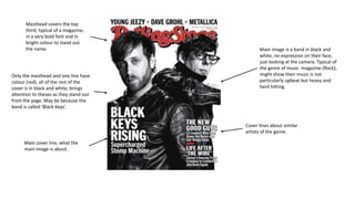 Main image is a band in black and 
white, no expression on their face, 
just looking at the camera. Typical of 
the genre of music magazine (Rock), 
might show their music is not 
particularly upbeat but heavy and 
hard hitting. 
Masthead covers the top 
third, typical of a magazine, 
in a very bold font and in 
bright colour to stand out 
the name. 
Only the masthead and one line have 
colour (red), all of the rest of the 
cover is in black and white, brings 
attention to theses as they stand out 
from the page. May be because the 
band is called ‘Black Keys’. 
Main cover line, what the 
main image is about. 
Cover lines about similar 
artists of the genre. 
 