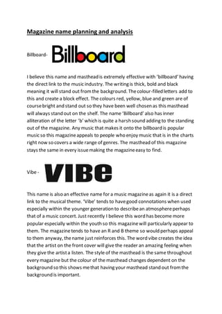 Magazine name planning and analysis
Billboard-
I believe this name and masthead is extremely effective with ‘billboard’ having
the direct link to the music industry. The writing is thick, bold and black
meaning it will stand out fromthe background. Thecolour-filled letters add to
this and create a block effect. The colours red, yellow, blue and green are of
coursebright and stand out so they have been well chosen as this masthead
will always stand out on the shelf. The name ‘Billboard’ also has inner
alliteration of the letter ‘b’ which is quite a harsh sound adding to the standing
out of the magazine. Any music that makes it onto the billboard is popular
music so this magazineappeals to people who enjoy music that is in the charts
right now so covers a wide range of genres. The masthead of this magazine
stays the same in every issuemaking the magazineeasy to find.
Vibe -
This name is also an effective name for a music magazineas again it is a direct
link to the musical theme. ‘Vibe’ tends to havegood connotations when used
especially within the younger generation to describean atmosphereperhaps
that of a music concert. Just recently I believe this word has become more
popular especially within the youth so this magazinewill particularly appear to
them. The magazinetends to have an R and B theme so would perhaps appeal
to them anyway, thename just reinforces this. The word vibe creates the idea
that the artist on the front cover will give the reader an amazing feeling when
they give the artista listen. The style of the masthead is the same throughout
every magazine but the colour of the masthead changes dependent on the
background so this shows methat having your masthead stand out fromthe
background is important.
 