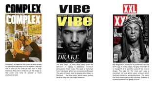 XXL Magazine is known for its trademark red and
white logo. It is very rarely changed, however if it
is changed it is to suit the needs of the cover’s
design. The logo for the most part uses a
consistent red and white colour scheme which
look both attractive and professional. The name
has little meaning to do with Hip-Hop, however it
is aimed towards that genre of music .
The title ‘Vibe’ is most likely taken from the
definition of having ‘a distinctive emotional
atmosphere’ from music. The word is shortened
from ‘vibrations’ which has connotations of sound.
The word is mainly used by people which listen to
R&B and Hip-Hop music, which makes perfect
sense as they are they target audience.
Complex is a magazine that covers a wide variety
of topics from Hip-Hop music to fashion. The logo
that is used on the cover of each issue is large
bold text. The colour varies to suit the image on
the cover and help to provide a more
professional look.
 