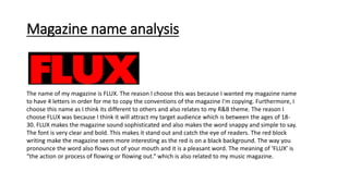 Magazine name analysis
The name of my magazine is FLUX. The reason I choose this was because I wanted my magazine name
to have 4 letters in order for me to copy the conventions of the magazine I'm copying. Furthermore, I
choose this name as I think its different to others and also relates to my R&B theme. The reason I
choose FLUX was because I think it will attract my target audience which is between the ages of 18-
30. FLUX makes the magazine sound sophisticated and also makes the word snappy and simple to say.
The font is very clear and bold. This makes it stand out and catch the eye of readers. The red block
writing make the magazine seem more interesting as the red is on a black background. The way you
pronounce the word also flows out of your mouth and it is a pleasant word. The meaning of ‘FLUX’ is
“the action or process of flowing or flowing out.” which is also related to my music magazine.
 