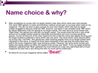 Name choice & why?
 After completing my survey with my target market it was clear which name was most popular.
The name ‘MM’ gained no votes and therefore I believe would gain no success when used on my
magazine. This did not work or gain success for one main reason which was that my target
market struggled to discover what the ‘MM’ stood for, and when it was revealed what ‘MM’ stood
for (Music Madness) it did not appeal to my target market. The next name to score lowest was
‘Right Note!’ this gained one vote with my target market. This would show that only a very small
amount of my target market would be interested and therefore not much success would be
gained. I found out that one of the main reasons for this is that the name was slightly too long and
my target audience preferred a name which was one word. The name which came second within
my survey was ‘Just Hits!’, this gained two votes meaning slightly more of my target market were
interested in this name. A reason for them been interested in this was that the name liked very
well to the music magazine style I was aiming to create. However, the name which scored very
highly and clearly stood out within the results of the survey was ‘Beat!’. From my target audience
feedback I gathered that ‘Beat’ gathered the most interest as it was very well linked with a music
magazine but also had a very strong link with my music genre (Indie/rock).

So there for my music magazine will be called ‘Beat!’.
 