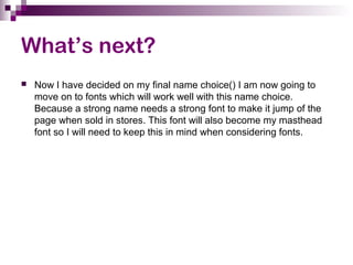 What’s next?
 Now I have decided on my final name choice() I am now going to
move on to fonts which will work well with this name choice.
Because a strong name needs a strong font to make it jump of the
page when sold in stores. This font will also become my masthead
font so I will need to keep this in mind when considering fonts.
 