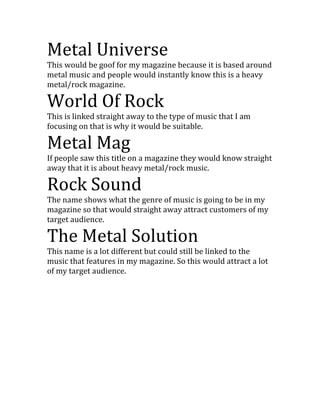 Metal Universe
This would be goof for my magazine because it is based around
metal music and people would instantly know this is a heavy
metal/rock magazine.

World Of Rock
This is linked straight away to the type of music that I am
focusing on that is why it would be suitable.

Metal Mag
If people saw this title on a magazine they would know straight
away that it is about heavy metal/rock music.

Rock Sound
The name shows what the genre of music is going to be in my
magazine so that would straight away attract customers of my
target audience.

The Metal Solution
This name is a lot different but could still be linked to the
music that features in my magazine. So this would attract a lot
of my target audience.
 