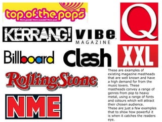 These are examples of
existing magazine mastheads
that are well known and have
a high demand for from the
music lovers. These
mastheads convey a range of
genres from pop to heavy
metal, using a range of fonts
and colours which will attract
their chosen audience.
These are just a few examples
that to show how powerful it
is when it catches the readers
eye.

 