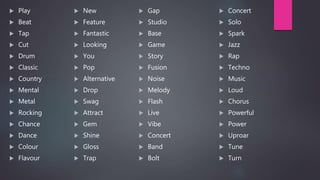  Play
 Beat
 Tap
 Cut
 Drum
 Classic
 Country
 Mental
 Metal
 Rocking
 Chance
 Dance
 Colour
 Flavour
 New
 Feature
 Fantastic
 Looking
 You
 Pop
 Alternative
 Drop
 Swag
 Attract
 Gem
 Shine
 Gloss
 Trap
 Gap
 Studio
 Base
 Game
 Story
 Fusion
 Noise
 Melody
 Flash
 Live
 Vibe
 Concert
 Band
 Bolt
 Concert
 Solo
 Spark
 Jazz
 Rap
 Techno
 Music
 Loud
 Chorus
 Powerful
 Power
 Uproar
 Tune
 Turn
 