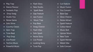  Flash Story
 New Studio
 Spark Base
 Gap Feature
 Jazz Fusion
 Music Trap
 Pop Beat
 Swag Chance
 Flash Vibe
 Solo Spark
 Noise Story
 Live Power
 Looking Story
 Tune Pop
 Play Trap
 Dance Flavour
 Fantastic Pop
 Drop Swag
 Studio You
 Noise Game
 Solo Shine
 Country Classic
 Gem Trap
 Tune Beat
 Pop Drop
 Live Power
 Techno Music
 Powerful Music
 Cut Feature
 Music Fusion
 You Concert
 Base Gap
 Gloss Chance
 Noise Attract
 Spark Feature
 Colour Band
 Music Bolt
 Uproar Music
 New Tune
 Spark Mental
 Metal Vibe
 Solo Concert
 