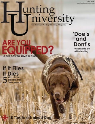 H
                                                                            May 2010
                                                              www.huntinguniversity.com




                   unting

U
ARE YOU
                    niversity
                    The Premiere College Hunting Magazine




                                                            ‘Doe’s
                                                              and
                                                             Dont’s
EQUIPPED?
Learn how to save a buck
                                                            What not to do
                                                            while hunting




If It Flies
It Dies
5
    Ways to be
    prepared for
    Dove season




    10 Tips
    10 Tips to a Trained Dog
 