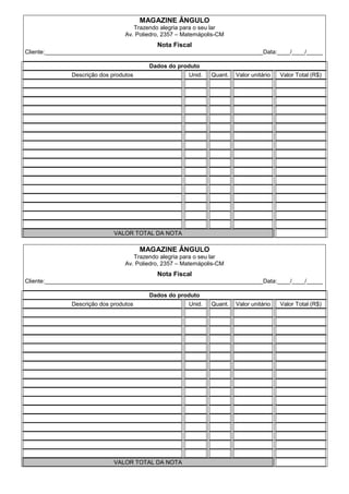 MAGAZINE ÂNGULO
                                    Trazendo alegria para o seu lar
                                 Av. Poliedro, 2357 – Matemápolis-CM
                                            Nota Fiscal
Cliente:___________________________________________________________________Data:____/____/_____

                                         Dados do produto
              Descrição dos produtos                   Unid.   Quant.   Valor unitário   Valor Total (R$)




                             VALOR TOTAL DA NOTA

                                       MAGAZINE ÂNGULO
                                    Trazendo alegria para o seu lar
                                 Av. Poliedro, 2357 – Matemápolis-CM
                                            Nota Fiscal
Cliente:___________________________________________________________________Data:____/____/_____

                                         Dados do produto
              Descrição dos produtos                   Unid.   Quant.   Valor unitário   Valor Total (R$)




                             VALOR TOTAL DA NOTA
 