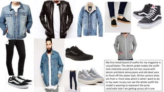 My first mood board of outfits for my magazine is
casual/skater. The denim jacket makes the outfit
look relatively casual but not too casual with
denim and black skinny jeans and old skool vans
to finish off the skater look. All the camera shots
are from a front view which is what I want to do
in my cover so you can see the whole outfit the
model is wearing to represent the punk
rock/indie look I am getting across all in one
 