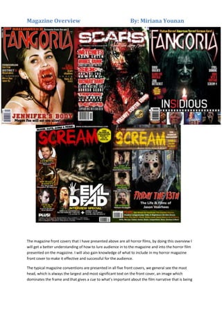 Magazine Overview

By: Miriana Younan

The magazine front covers that I have presented above are all horror films, by doing this overview I
will get a better understanding of how to lure audience in to the magazine and into the horror film
presented on the magazine. I will also gain knowledge of what to include in my horror magazine
front cover to make it effective and successful for the audience.
The typical magazine conventions are presented in all five front covers, we general see the mast
head, which is always the largest and most significant text on the front cover, an image which
dominates the frame and that gives a cue to what’s important about the film narrative that is being

 