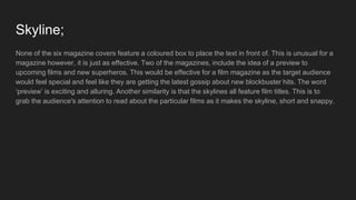 Skyline;
None of the six magazine covers feature a coloured box to place the text in front of. This is unusual for a
magazine however, it is just as effective. Two of the magazines, include the idea of a preview to
upcoming films and new superheros. This would be effective for a film magazine as the target audience
would feel special and feel like they are getting the latest gossip about new blockbuster hits. The word
‘preview’ is exciting and alluring. Another similarity is that the skylines all feature film titles. This is to
grab the audience's attention to read about the particular films as it makes the skyline, short and snappy.
 