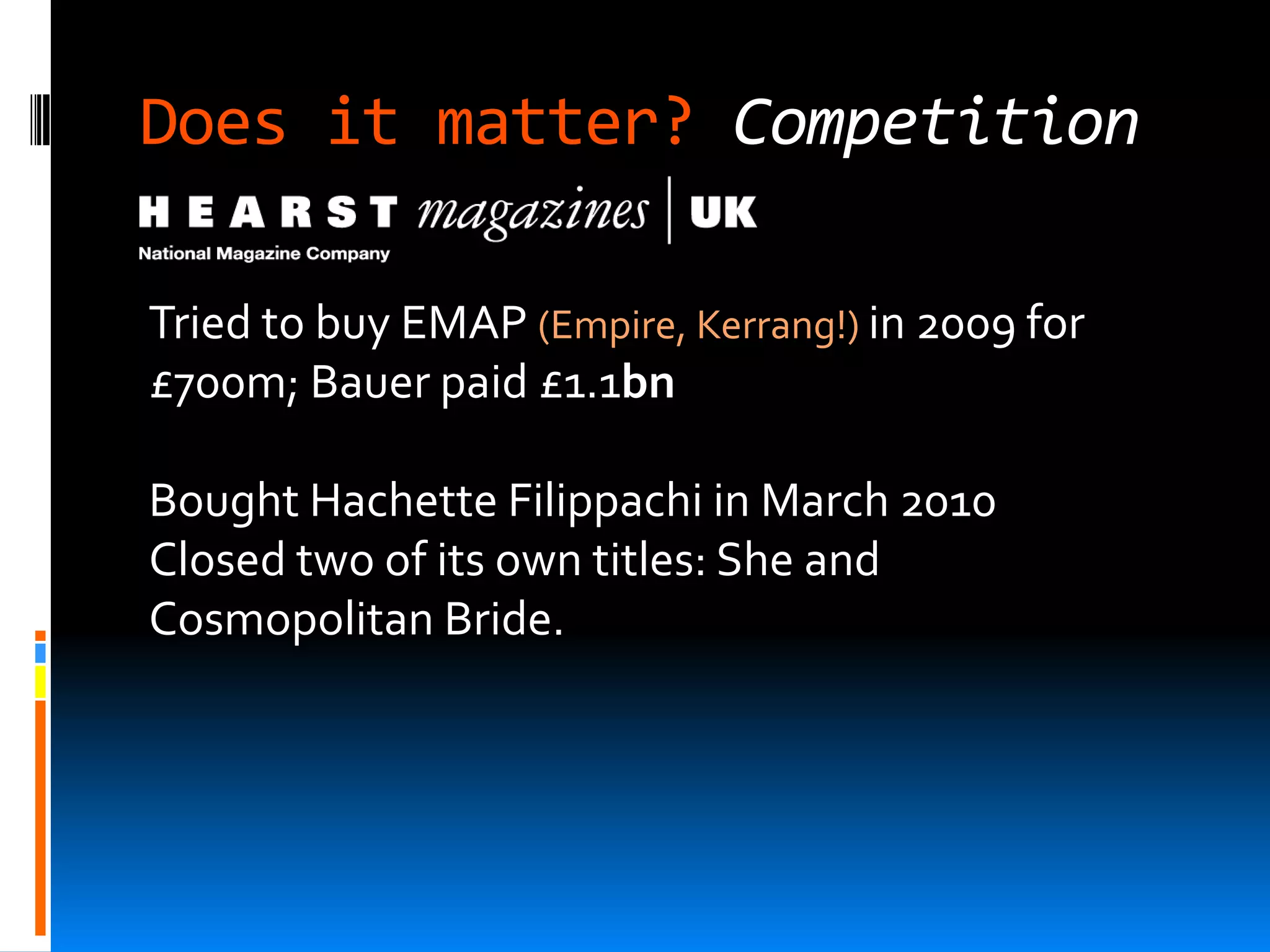 Does it matter? Competition

Tried to buy EMAP (Empire, Kerrang!) in 2009 for
£700m; Bauer paid £1.1bn

Bought Hachette Filippachi in March 2010
Closed two of its own titles: She and
Cosmopolitan Bride.
 