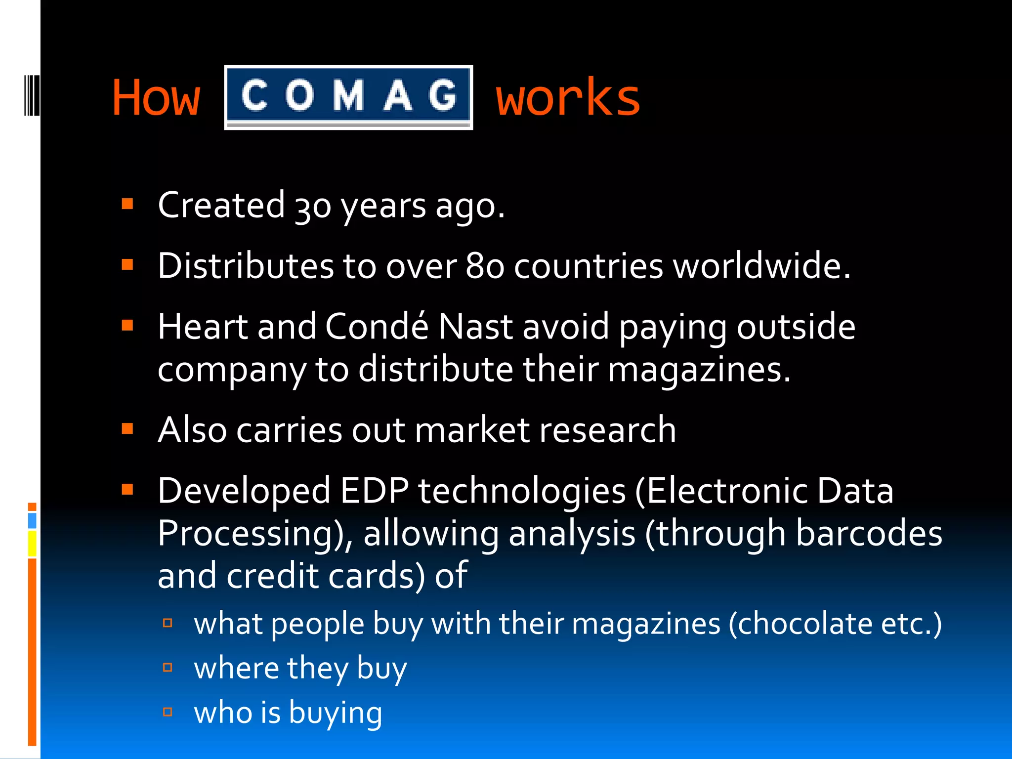 How                      works
 Created 30 years ago.
 Distributes to over 80 countries worldwide.
 Heart and Condé Nast avoid paying outside
  company to distribute their magazines.
 Also carries out market research
 Developed EDP technologies (Electronic Data
  Processing), allowing analysis (through barcodes
  and credit cards) of
   what people buy with their magazines (chocolate etc.)
   where they buy
   who is buying
 