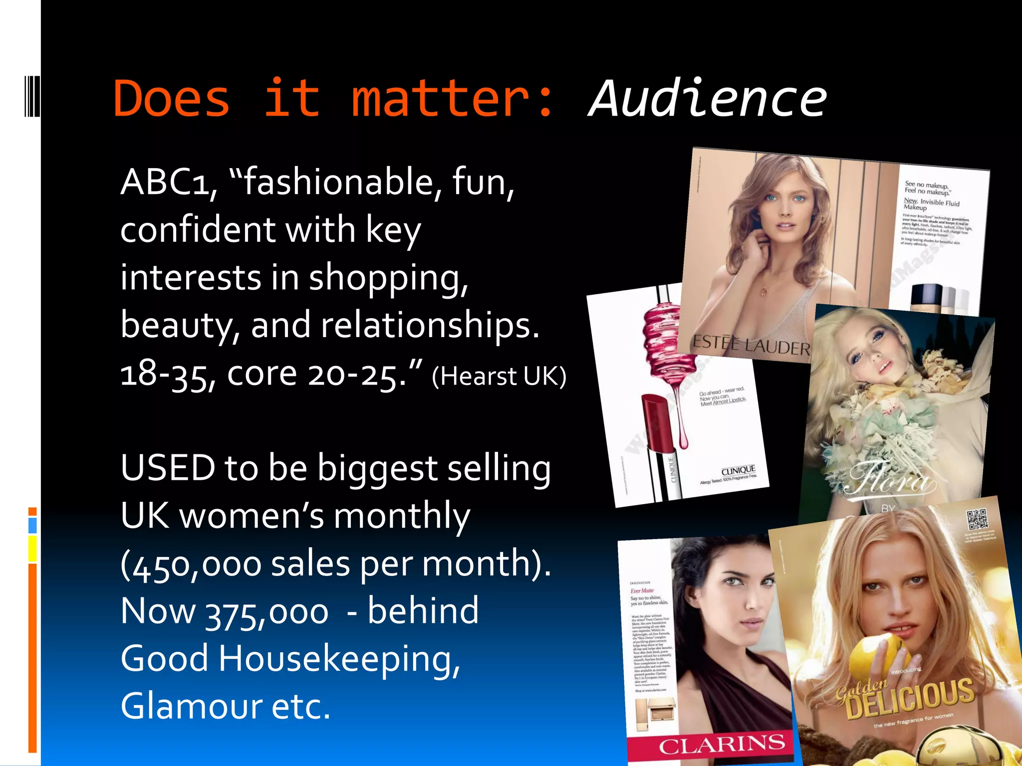 Does it matter: Audience
ABC1, “fashionable, fun,
confident with key
interests in shopping,
beauty, and relationships.
18-35, core 20-25.” (Hearst UK)

USED to be biggest selling
UK women’s monthly
(450,000 sales per month).
Now 375,000 - behind
Good Housekeeping,
Glamour etc.
 