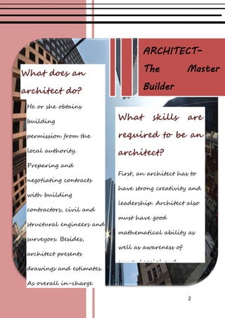 2
What does an
architect do?
He or she obtains
building
permission from the
local authority.
Preparing and
negotiating contracts
with building
contractors, civil and
structural engineers and
surveyors. Besides,
architect presents
drawings and estimates.
As overall in-charge
architects make regular
visits to the site, checking
What skills are
required to be an
architect?
First, an architect has to
have strong creativity and
leadership. Architect also
must have good
mathematical ability as
well as awareness of
current social and
environmental issues.
Then, architect must have
strong sense of observation.
ARCHITECT–
The Master
Builder
 