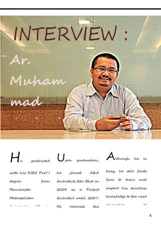 4
INTERVIEW :
Ar.
Muham
mad
Amirul
lah bin
Musa
He graduated
with his RIBA Part I
degree from
Manchester
Metropolitan
University, UK in
1997 and completed
his PAM Part II
Upon graduation,
he joined A&A
Architects Sdn Bhd in
2004 as a Project
Architect until 2007.
He rejoined the
company in 2011 as
Senior Project
Although he is
busy, he still finds
time to train and
import his priceless
knowledge to the next
generation of
architects as he is
actively conducting
 