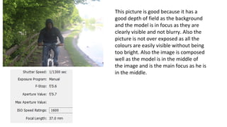 This picture is good because it has a
good depth of field as the background
and the model is in focus as they are
clearly visible and not blurry. Also the
picture is not over exposed as all the
colours are easily visible without being
too bright. Also the image is composed
well as the model is in the middle of
the image and is the main focus as he is
in the middle.
 