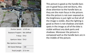 This picture is good as the handle bars
are in good focus and not blurry, this
draw attention to the handle bars as
they are the main focus in the picture.
Also the picture is not over exposed as
the brightness is just right so that all of
the image is visible. Also the lighting is
good as there is not shadows and dark
spots in the image as all of the bike is
visible without any dark parts and
shadows. Moreover the picture is
composed well as the handle bars are in
the middle of the picture.
 
