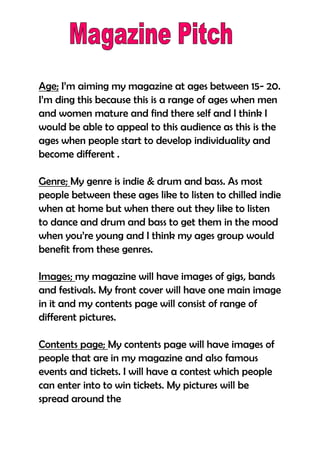 Age; I’m aiming my magazine at ages between 15- 20.
I’m ding this because this is a range of ages when men
and women mature and find there self and I think I
would be able to appeal to this audience as this is the
ages when people start to develop individuality and
become different .

Genre; My genre is indie & drum and bass. As most
people between these ages like to listen to chilled indie
when at home but when there out they like to listen
to dance and drum and bass to get them in the mood
when you’re young and I think my ages group would
benefit from these genres.

Images; my magazine will have images of gigs, bands
and festivals. My front cover will have one main image
in it and my contents page will consist of range of
different pictures.

Contents page; My contents page will have images of
people that are in my magazine and also famous
events and tickets. I will have a contest which people
can enter into to win tickets. My pictures will be
spread around the
 