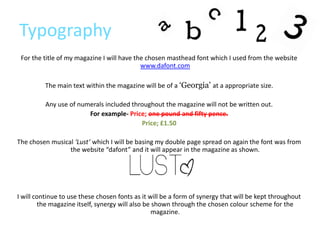 Typography
 For the title of my magazine I will have the chosen masthead font which I used from the website
                                            www.dafont.com

          The main text within the magazine will be of a ‘Georgia’ at a appropriate size.

          Any use of numerals included throughout the magazine will not be written out.
                        For example- Price; one pound and fifty pence.
                                          Price; £1.50

The chosen musical ‘Lust’ which I will be basing my double page spread on again the font was from
                 the website “dafont” and it will appear in the magazine as shown.




I will continue to use these chosen fonts as it will be a form of synergy that will be kept throughout
        the magazine itself, synergy will also be shown through the chosen colour scheme for the
                                                  magazine.
 